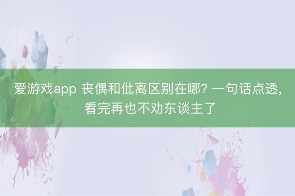 爱游戏app 丧偶和仳离区别在哪? 一句话点透， 看完再也不劝东谈主了