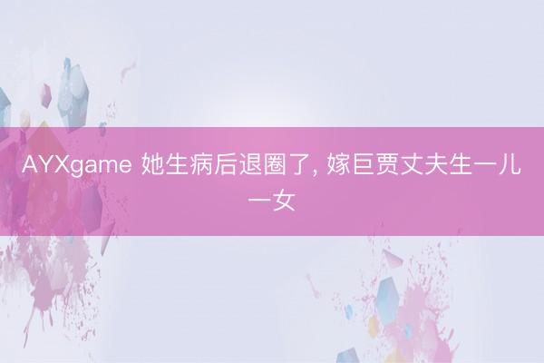 AYXgame 她生病后退圈了， 嫁巨贾丈夫生一儿一女