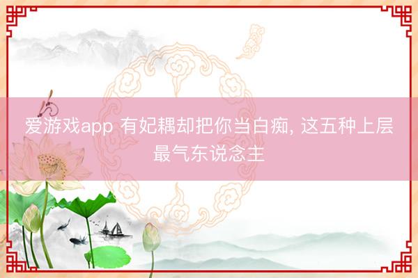 爱游戏app 有妃耦却把你当白痴， 这五种上层最气东说念主