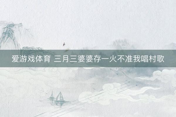 爱游戏体育 三月三婆婆存一火不准我唱村歌