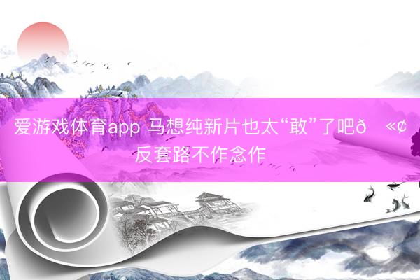 爱游戏体育app 马想纯新片也太“敢”了吧🫢反套路不作念作❗️