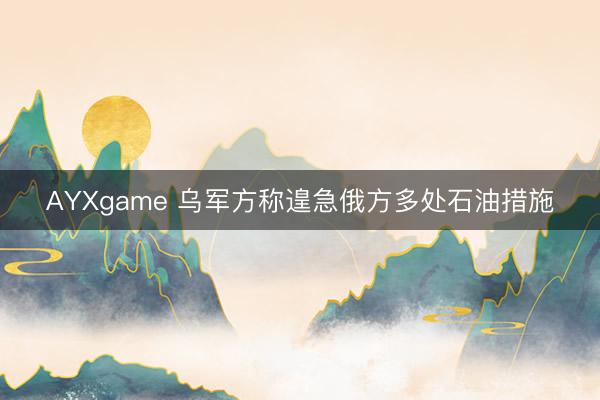 AYXgame 乌军方称遑急俄方多处石油措施
