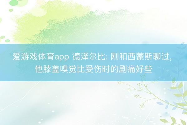 爱游戏体育app 德泽尔比: 刚和西蒙斯聊过， 他膝盖嗅觉比受伤时的剧痛好些
