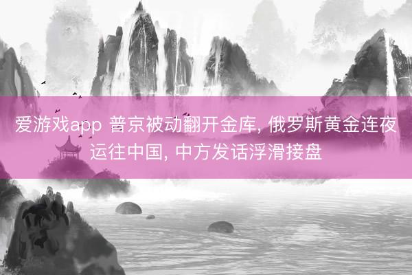 爱游戏app 普京被动翻开金库， 俄罗斯黄金连夜运往中国， 中方发话浮滑接盘