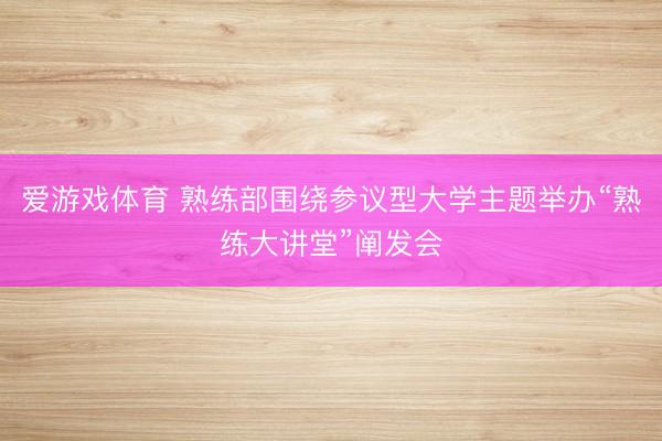 爱游戏体育 熟练部围绕参议型大学主题举办“熟练大讲堂”阐发会