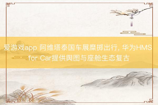 爱游戏app 阿维塔泰国车展糜掷出行， 华为HMS for Car提供舆图与座舱生态复古