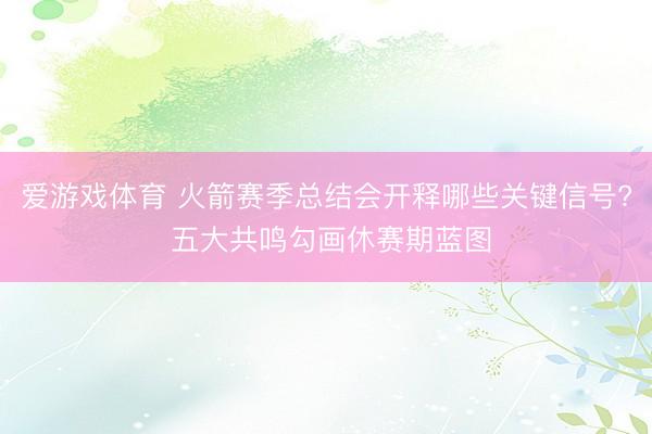 爱游戏体育 火箭赛季总结会开释哪些关键信号? 五大共鸣勾画休赛期蓝图
