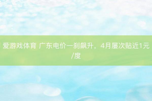 爱游戏体育 广东电价一刹飙升，4月屡次贴近1元/度