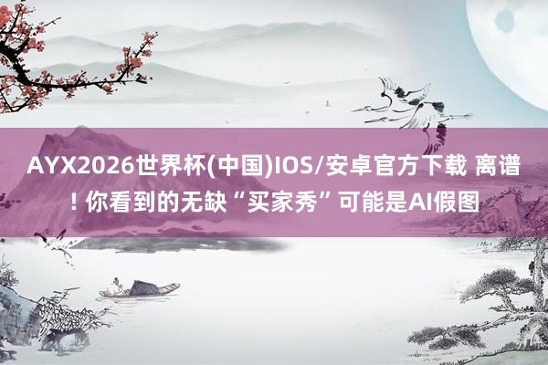 AYX2026世界杯(中国)IOS/安卓官方下载 离谱! 你看到的无缺“买家秀”可能是AI假图
