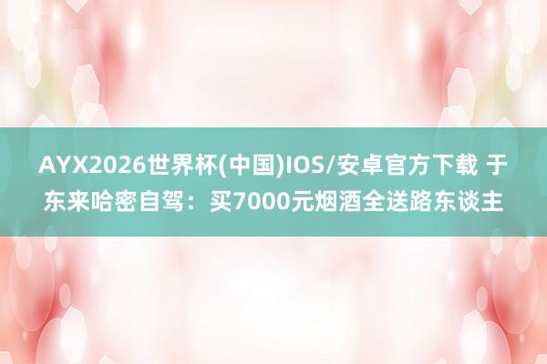 AYX2026世界杯(中国)IOS/安卓官方下载 于东来哈密自驾：买7000元烟酒全送路东谈主