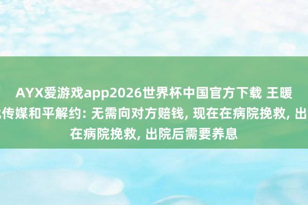 AYX爱游戏app2026世界杯中国官方下载 王暖暖复兴与无忧传媒和平解约: 无需向对方赔钱， 现在在病院挽救， 出院后需要养息
