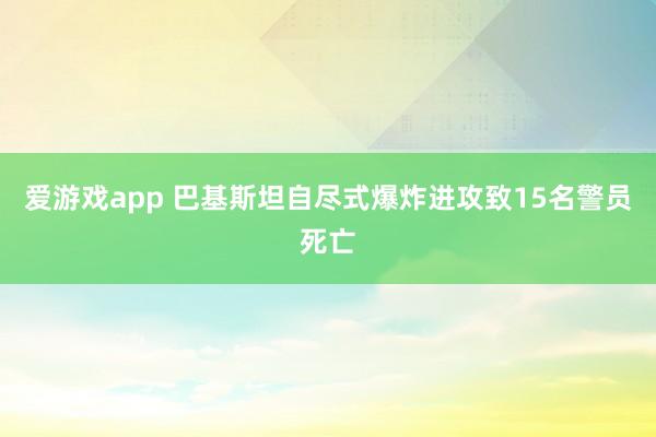 爱游戏app 巴基斯坦自尽式爆炸进攻致15名警员死亡