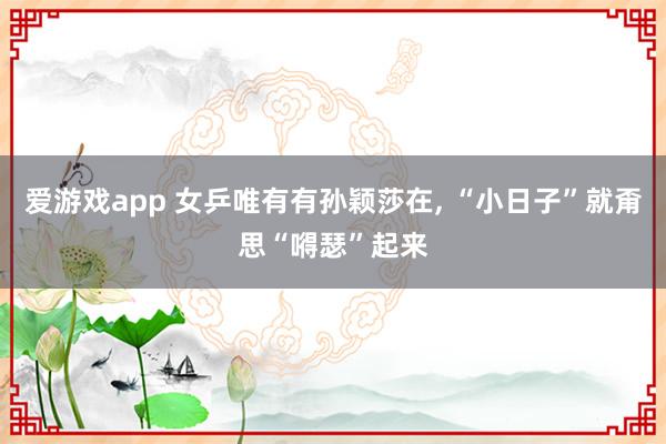 爱游戏app 女乒唯有有孙颖莎在， “小日子”就甭思“嘚瑟”起来