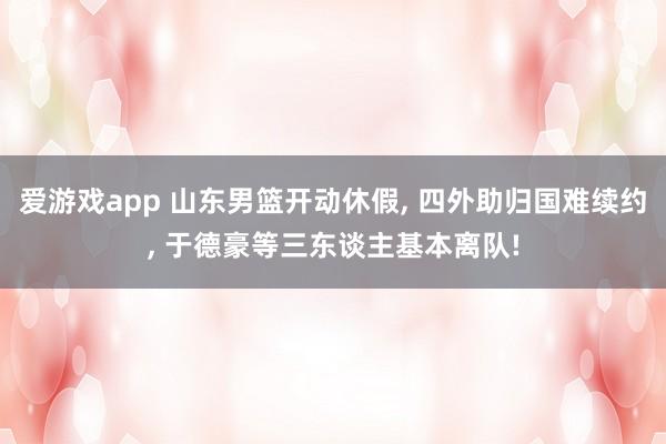 爱游戏app 山东男篮开动休假， 四外助归国难续约， 于德豪等三东谈主基本离队!