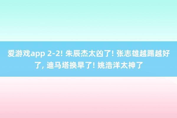 爱游戏app 2-2! 朱辰杰太凶了! 张志雄越踢越好了， 迪马塔换早了! 姚浩洋太神了