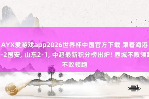 AYX爱游戏app2026世界杯中国官方下载 跟着海港2-2国安， 山东2-1， 中超最新积分榜出炉! 蓉城不败领跑