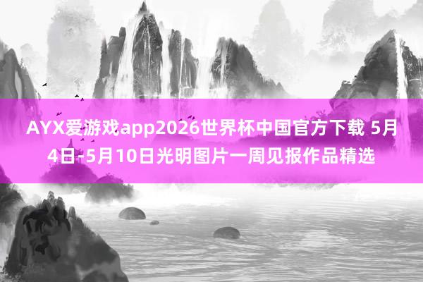 AYX爱游戏app2026世界杯中国官方下载 5月4日-5月10日光明图片一周见报作品精选