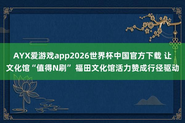 AYX爱游戏app2026世界杯中国官方下载 让文化馆“值得N刷” 福田文化馆活力赞成行径驱动