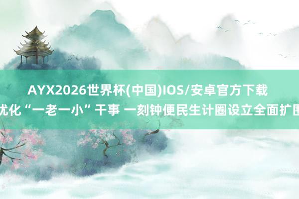 AYX2026世界杯(中国)IOS/安卓官方下载 优化“一老一小”干事 一刻钟便民生计圈设立全面扩围