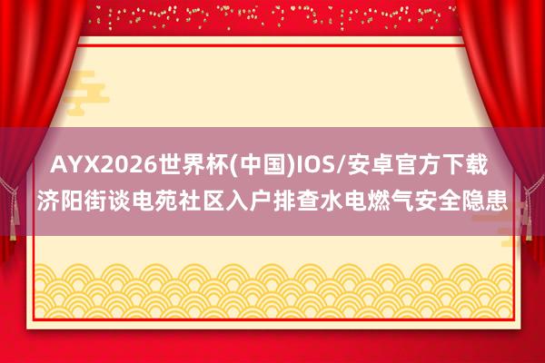 AYX2026世界杯(中国)IOS/安卓官方下载 济阳街谈电苑社区入户排查水电燃气安全隐患