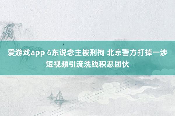 爱游戏app 6东说念主被刑拘 北京警方打掉一涉短视频引流洗钱积恶团伙