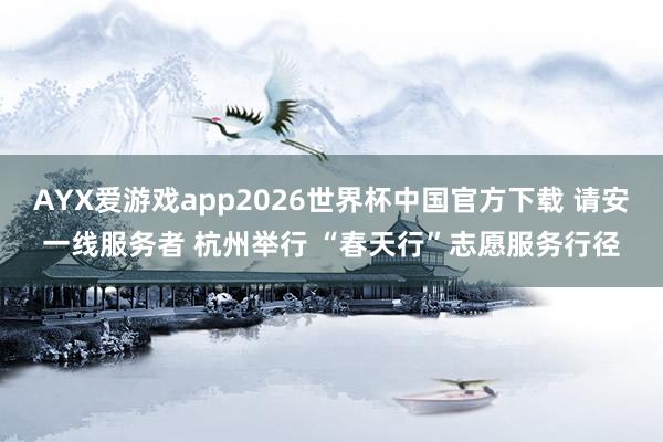 AYX爱游戏app2026世界杯中国官方下载 请安一线服务者 杭州举行 “春天行”志愿服务行径