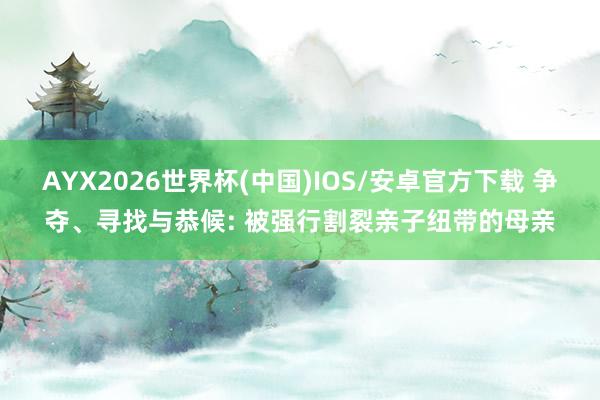 AYX2026世界杯(中国)IOS/安卓官方下载 争夺、寻找与恭候: 被强行割裂亲子纽带的母亲