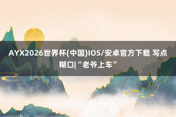 AYX2026世界杯(中国)IOS/安卓官方下载 写点糊口|“老爷上车”
