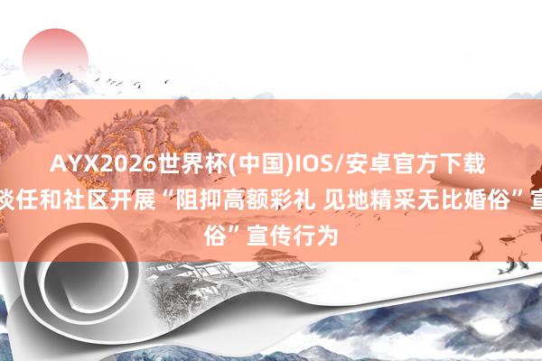 AYX2026世界杯(中国)IOS/安卓官方下载 李营街谈任和社区开展“阻抑高额彩礼 见地精采无比婚俗”宣传行为
