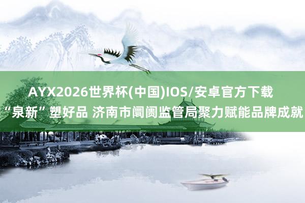 AYX2026世界杯(中国)IOS/安卓官方下载 “泉新”塑好品 济南市阛阓监管局聚力赋能品牌成就