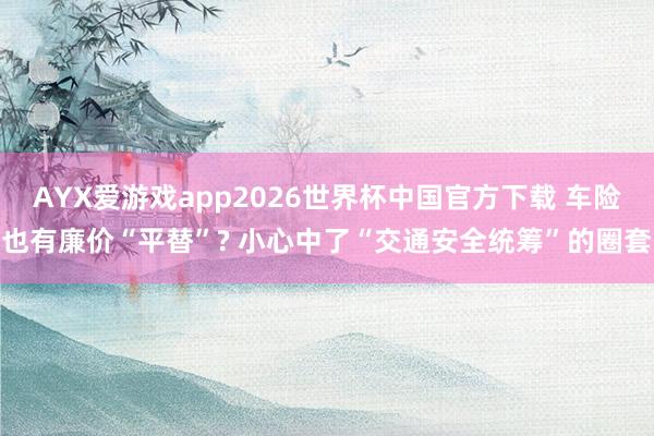 AYX爱游戏app2026世界杯中国官方下载 车险也有廉价“平替”? 小心中了“交通安全统筹”的圈套