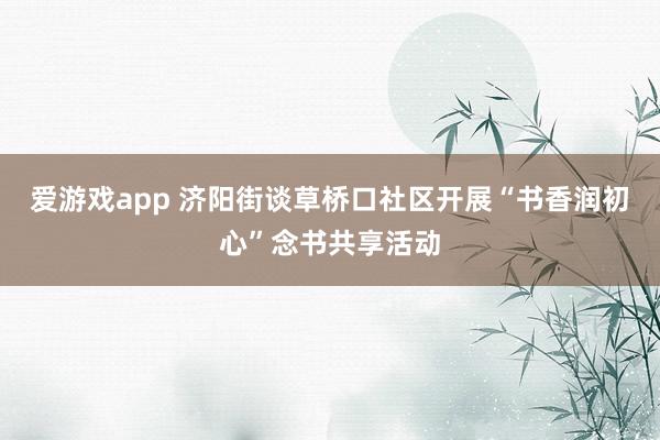 爱游戏app 济阳街谈草桥口社区开展“书香润初心”念书共享活动