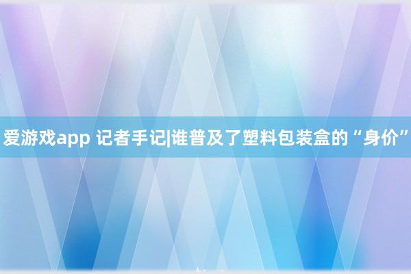 爱游戏app 记者手记|谁普及了塑料包装盒的“身价”