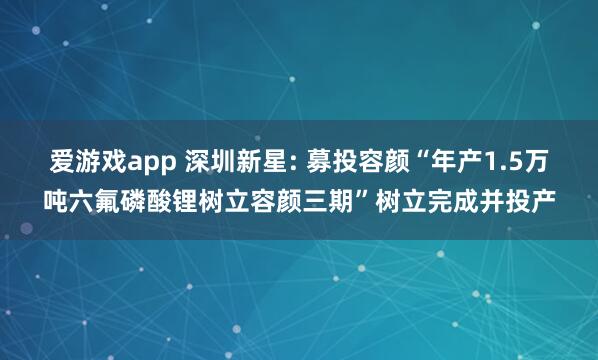 爱游戏app 深圳新星: 募投容颜“年产1.5万吨六氟磷酸锂树立容颜三期”树立完成并投产