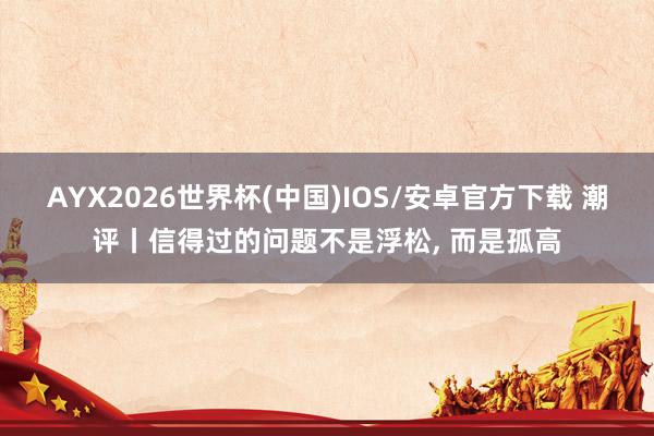 AYX2026世界杯(中国)IOS/安卓官方下载 潮评丨信得过的问题不是浮松， 而是孤高