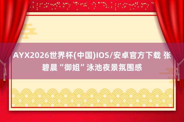AYX2026世界杯(中国)IOS/安卓官方下载 张碧晨“御姐”泳池夜景氛围感