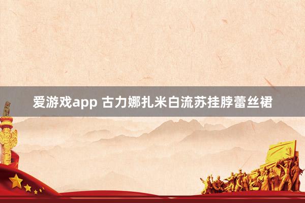 爱游戏app 古力娜扎米白流苏挂脖蕾丝裙