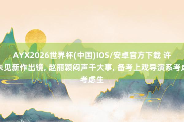 AYX2026世界杯(中国)IOS/安卓官方下载 许久未见新作出镜， 赵丽颖闷声干大事， 备考上戏导演系考虑生