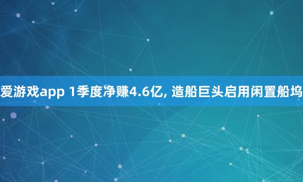 爱游戏app 1季度净赚4.6亿， 造船巨头启用闲置船坞