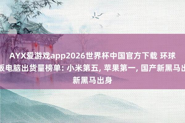 AYX爱游戏app2026世界杯中国官方下载 环球平板电脑出货量榜单: 小米第五， 苹果第一， 国产新黑马出身