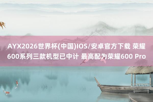 AYX2026世界杯(中国)IOS/安卓官方下载 荣耀600系列三款机型已中计 最高配为荣耀600 Pro