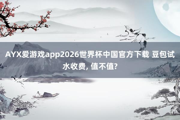 AYX爱游戏app2026世界杯中国官方下载 豆包试水收费, 值不值?