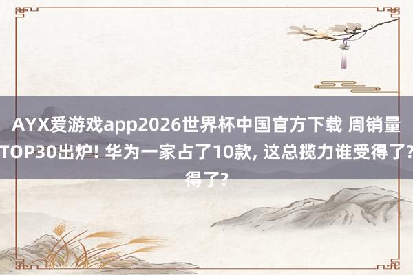 AYX爱游戏app2026世界杯中国官方下载 周销量TOP30出炉! 华为一家占了10款， 这总揽力谁受得了?