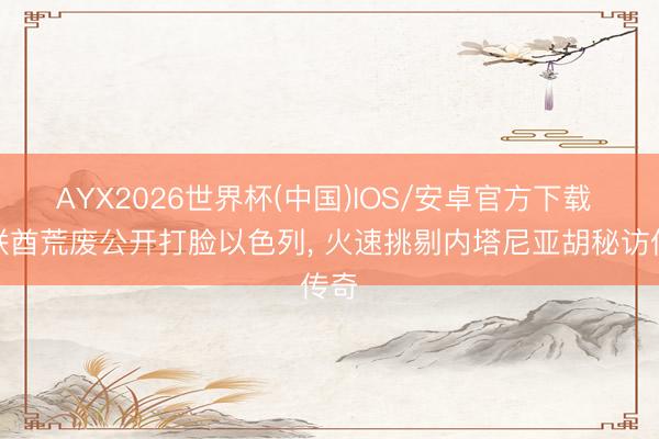 AYX2026世界杯(中国)IOS/安卓官方下载 阿联酋荒废公开打脸以色列， 火速挑剔内塔尼亚胡秘访传奇