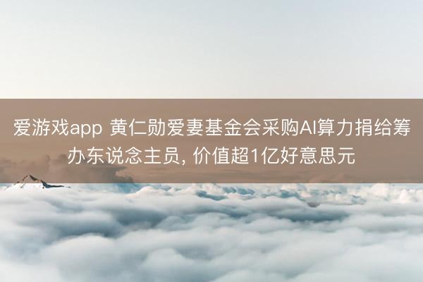 爱游戏app 黄仁勋爱妻基金会采购AI算力捐给筹办东说念主员， 价值超1亿好意思元