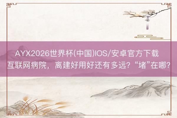 AYX2026世界杯(中国)IOS/安卓官方下载 互联网病院，离建好用好还有多远？“堵”在哪？