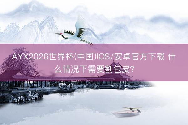 AYX2026世界杯(中国)IOS/安卓官方下载 什么情况下需要割包皮？