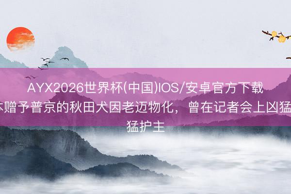 AYX2026世界杯(中国)IOS/安卓官方下载 日本赠予普京的秋田犬因老迈物化，曾在记者会上凶猛护主