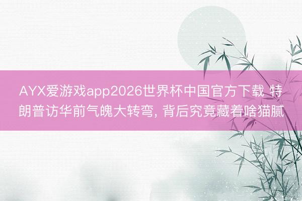 AYX爱游戏app2026世界杯中国官方下载 特朗普访华前气魄大转弯， 背后究竟藏着啥猫腻