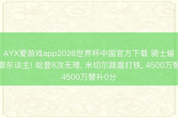 AYX爱游戏app2026世界杯中国官方下载 骑士输球3大罪东谈主! 哈登8次无理， 米切尔跋扈打铁， 4500万替补0分
